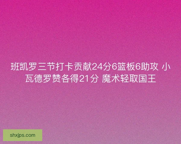 班凯罗三节打卡贡献24分6篮板6助攻 小瓦德罗赞各得21分 魔术轻取国王