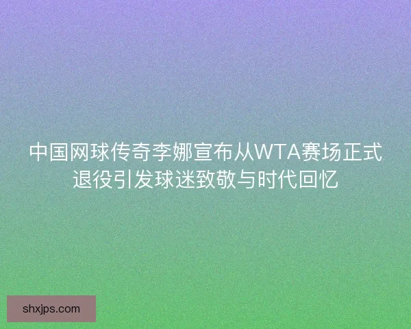 中国网球传奇李娜宣布从WTA赛场正式退役引发球迷致敬与时代回忆