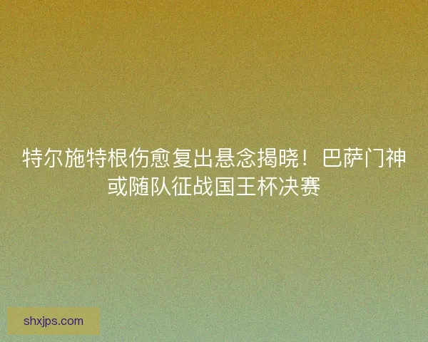 特尔施特根伤愈复出悬念揭晓！巴萨门神或随队征战国王杯决赛