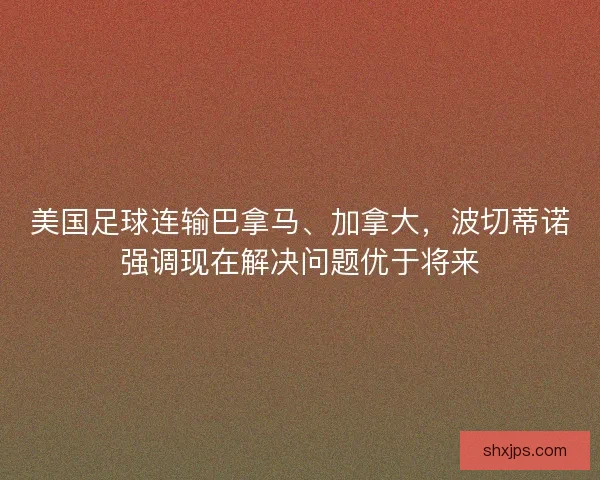 美国足球连输巴拿马、加拿大，波切蒂诺强调现在解决问题优于将来