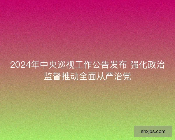 2024年中央巡视工作公告发布 强化政治监督推动全面从严治党