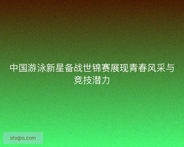 中国游泳新星备战世锦赛展现青春风采与竞技潜力