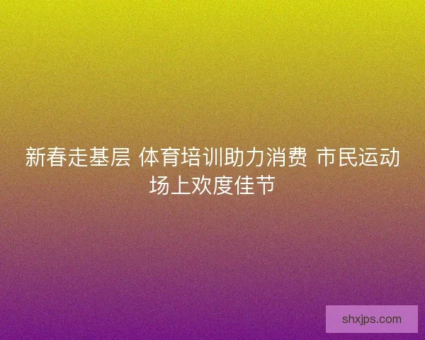 新春走基层 体育培训助力消费 市民运动场上欢度佳节