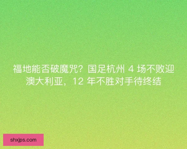 福地能否破魔咒？国足杭州 4 场不败迎澳大利亚，12 年不胜对手待终结