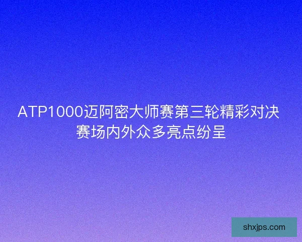 ATP1000迈阿密大师赛第三轮精彩对决 赛场内外众多亮点纷呈