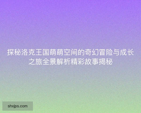 探秘洛克王国萌萌空间的奇幻冒险与成长之旅全景解析精彩故事揭秘