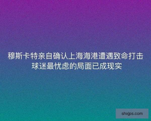 穆斯卡特亲自确认上海海港遭遇致命打击 球迷最忧虑的局面已成现实