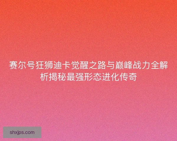 赛尔号狂狮迪卡觉醒之路与巅峰战力全解析揭秘最强形态进化传奇