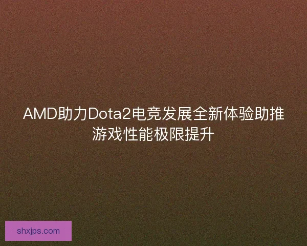 AMD助力Dota2电竞发展全新体验助推游戏性能极限提升