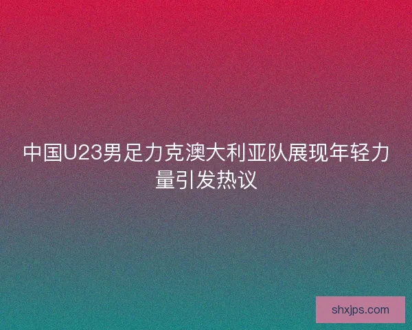 中国U23男足力克澳大利亚队展现年轻力量引发热议