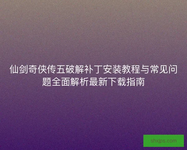 仙剑奇侠传五破解补丁安装教程与常见问题全面解析最新下载指南