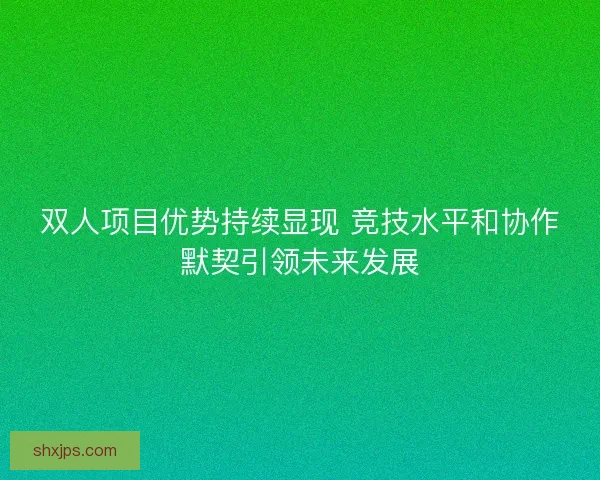 双人项目优势持续显现 竞技水平和协作默契引领未来发展