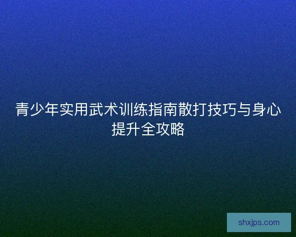 青少年实用武术训练指南散打技巧与身心提升全攻略
