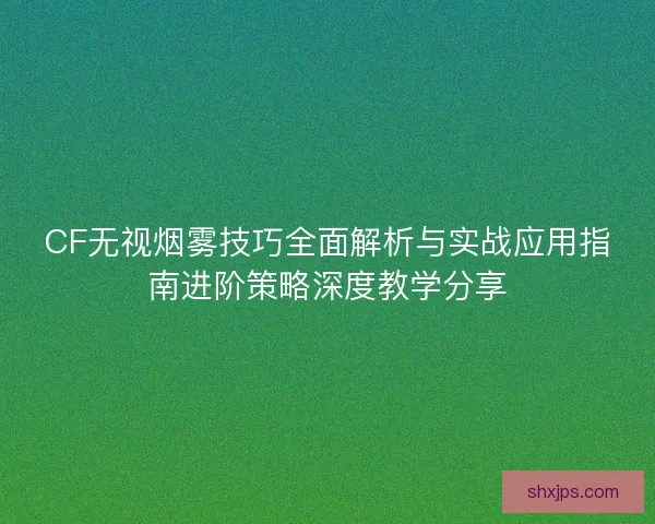 CF无视烟雾技巧全面解析与实战应用指南进阶策略深度教学分享