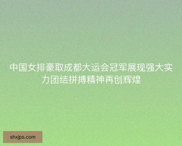 中国女排豪取成都大运会冠军展现强大实力团结拼搏精神再创辉煌