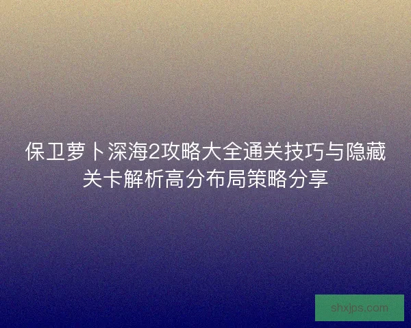 保卫萝卜深海2攻略大全通关技巧与隐藏关卡解析高分布局策略分享