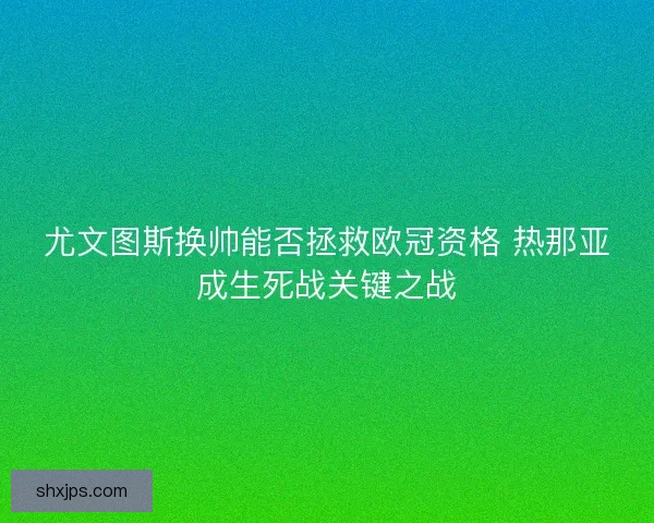 尤文图斯换帅能否拯救欧冠资格 热那亚成生死战关键之战